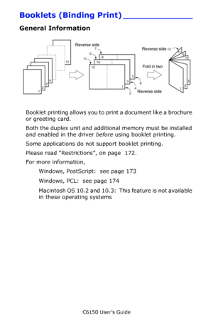 Page 171C6150 User’s Guide
171
Booklets (Binding Print) _____________
General Information
     F3_05.jpg    
Booklet printing allows you to print a document like a brochure 
or greeting card.
Both the duplex unit and additional memory must be installed 
and enabled in the driver before using booklet printing.
Some applications do not support booklet printing.
Please read “Restrictions”, on page  172.
For more information,  
Windows, PostScript:  see page 173 
Windows, PCL:  see page 174 
Macintosh OS 10.2 and...