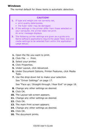 Page 19C6150 User’s Guide
19
Windows 
The normal default for these items is automatic detection.
  
1.Open the file you want to print.
2.Click File → Print.
3.Select your printer. 
4.Click Properties.
5.Under Layout, click Advanced.
6.Under Document Options, Printer Features, click Media 
Ty p e .
7.Use the drop down list to make your selection.  
See “Driver Settings” on page 17.   
See “Face up / Straight through / Rear Exit” on page 18.  
8.Change any other settings as desired.
9.Click OK.
10.The Layout tab...