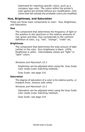 Page 188C6150 User’s Guide
188
Optimized for matching specific colors, such as a 
company logo color. The colors within the printers 
color gamut are printed without any modification. Only 
colors that fall outside the printable colors are modified.
Hue, Brightness, and Saturation
There are three main components to color:  Hue, Brightness, 
and Saturation.
Hue
The component that determines the frequency of light or 
the position in the spectrum or the relative amounts of 
red, green and blue. Hue corresponds to...