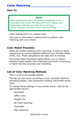 Page 189C6150 User’s Guide
189
Color Matching ____________________
How To
 
Color reproduction is a complex topic.
This how-to information explains how to perform color 
matching with your printer.
Color Match Precision 
When the printer performs color matching, it must do many 
calculations to convert between different color formats (RGB, 
CMYK, etc). These calculations can take time to process.  
The [Color Match Precision] option allows you to choose 
between higher quality color matching (more time...