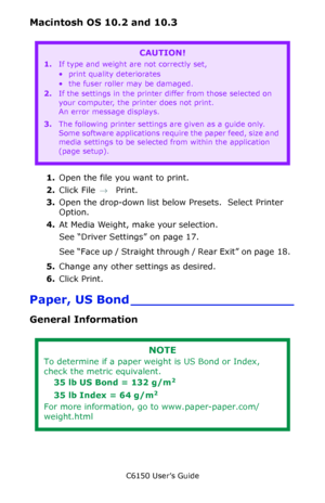 Page 20C6150 User’s Guide
20
Macintosh OS 10.2 and 10.3 
  
1.Open the file you want to print.
2.Click File → Print.
3.Open the drop-down list below Presets.  Select Printer 
Option.         
4.At Media Weight, make your selection.
See “Driver Settings” on page 17.   
See “Face up / Straight through / Rear Exit” on page 18.  
5.Change any other settings as desired.
6.Click Print. 
Paper, US Bond ____________________
General Information
    
CAUTION!
1.If type and weight are not correctly set,
• print quality...