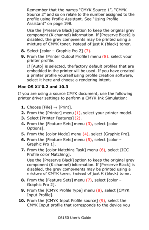 Page 208C6150 User’s Guide
208
Remember that the names “CMYK Source 1”, “CMYK 
Source  2” and so on relate to the number assigned to the 
profile using Profile Assistant. See “Using Profile 
Assistant” on page 198.
Use the [Preserve Black] option to keep the original grey 
component (K channel) informati o n .  I f  [ P r e s e r v e  B l a c k ]  i s  
disabled, the grey components may be printed using a 
mixture of CMYK toner, instead of just K (black) toner. 
8.Select [color – Graphic Pro 2] (7).
9.From the...