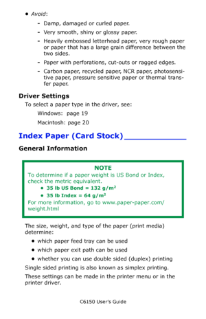 Page 22C6150 User’s Guide
22
•Avoid:
-Damp, damaged or curled paper.
-Very smooth, shiny or glossy paper.
-Heavily embossed letterhead paper, very rough paper 
or paper that has a large grain difference between the 
two sides.
-Paper with perforations, cut-outs or ragged edges.
-Carbon paper, recycled paper, NCR paper, photosensi-
tive paper, pressure sensitive paper or thermal trans-
fer paper.
Driver Settings 
To select a paper type in the driver, see: 
Windows:  page 19  
Macintosh: page 20 
Index Paper...