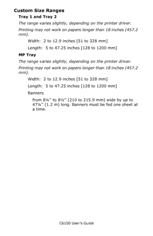 Page 217C6150 User’s Guide
217
Custom Size Ranges
Tray 1 and Tray 2  
The range varies slightly, depending on the printer driver. 
Printing may not work on papers longer than 18 inches (457.2 
mm). 
Width:  2 to 12.9 inches [51 to 328 mm]
Length:  5 to 47.25 inches [128 to 1200 mm]
MP Tray  
The range varies slightly, depending on the printer driver. 
Printing may not work on papers longer than 18 inches (457.2 
mm). 
Width:  2 to 12.9 inches [51 to 328 mm]
Length:  5 to 47.25 inches [128 to 1200 mm]
Banners...