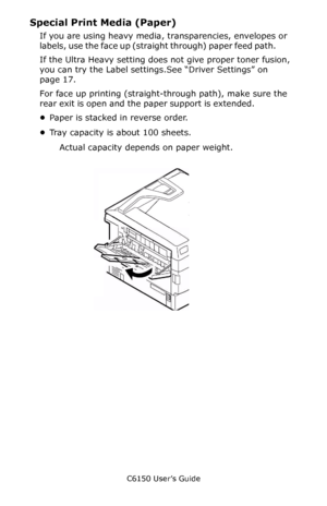 Page 219C6150 User’s Guide
219
Special Print Media (Paper)
If you are using heavy media, transparencies, envelopes or 
labels, use the face up (straight through) paper feed path.          
If the Ultra Heavy setting does not give proper toner fusion, 
you can try the Label settings.See “Driver Settings” on 
page 17.
For face up printing (straight-through path), make sure the 
rear exit is open and the paper support is extended.                
•Paper is stacked in reverse order.
•Tray capacity is about 100...