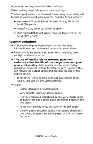 Page 23C6150 User’s Guide
23
Application settings override driver settings.
Driver settings override printer menu settings.
The best performance is obtained when using paper designed 
for use in copiers and laser printers. Suitable types include:
•Hammermill
® Laser Printer Radiant White, 24 lb. US 
Bond (90 g/m²)
•Xerox
® 4024, 20 lb.US Bond (75 g/m²)
•Oki
® 52206101 Bright White Proofing Paper, 32 lb. US 
Bond (120 g/m
2)
Recommendations
•Check www.okiprintingsolutions.com for the latest 
information on...