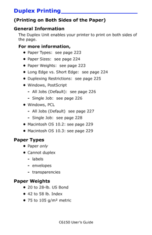 Page 223C6150 User’s Guide
223
Duplex Printing ____________________
(Printing on Both Sides of the Paper)
General Information
The Duplex Unit enables your printer to print on both sides of 
the page.
For more information, 
•Paper Types:  see page 223
•Paper Sizes:  see page 224
•Paper Weights:  see page 223
•Long Edge vs. Short Edge:  see page 224
•Duplexing Restrictions:  see page 225
•Windows, PostScript
-All Jobs (Default):  see page 226
-Single Job:  see page 226
•Windows, PCL
-All Jobs (Default)  see page...