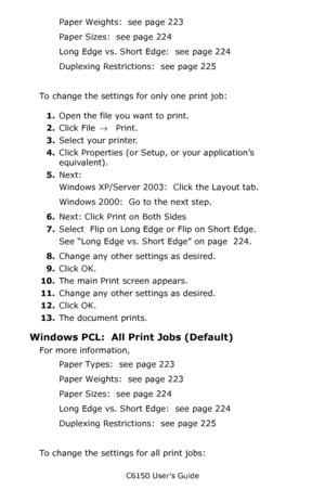 Page 227C6150 User’s Guide
227
Paper Weights:  see page 223
Paper Sizes:  see page 224
Long Edge vs. Short Edge:  see page 224
Duplexing Restrictions:  see page 225
To change the settings for only one print job:
1.Open the file you want to print.
2.Click File → Print.
3.Select your printer. 
4.Click Properties (or Setup, or your application’s 
equivalent).
5.Next: 
Windows XP/Server 2003:  Click the Layout tab.  
Windows 2000:  Go to the next step.
6.Next: Click Print on Both Sides
7.Select  Flip on Long Edge or...