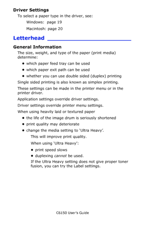 Page 24C6150 User’s Guide
24
Driver Settings 
To select a paper type in the driver, see: 
Windows:  page 19  
Macintosh: page 20 
Letterhead _______________________
General Information
The size, weight, and type of the paper (print media) 
determine:
•which paper feed tray can be used       
•which paper exit path can be used    
•whether you can use double sided (duplex) printing   
Single sided printing is also known as simplex printing.    
These settings can be made in the printer menu or in the 
printer...