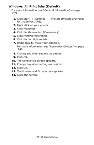 Page 241C6150 User’s Guide
241
Windows, All Print Jobs (Default)
For more information, see “General Information” on page 
 239. 
1.Click Start → Settings →  Printers (Printers and Faxes 
for XP/Server 2003).
2.Right click on your printer.
3.Click Properties.
4.Click the General tab (if necessary).
5.Click Printing Preferences.
6.Click the Job Options tab.
7.Under Quality, make your selection.
For more information, see “Resolution Choices” on page 
 240. 
8.Change any other settings as desired.
9.Click OK.
10.The...