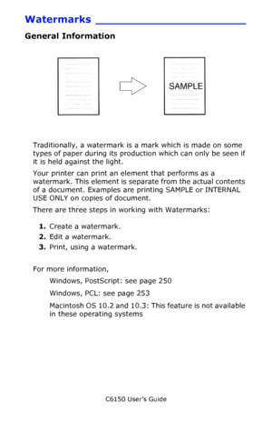 Page 249C6150 User’s Guide
249
Watermarks ______________________
General Information
         watermark.jpg               
Traditionally, a watermark is a mark which is made on some 
types of paper during its production which can only be seen if 
it is held against the light. 
Your printer can print an element that performs as a 
watermark. This element is separate from the actual contents 
of a document. Examples are printing SAMPLE or INTERNAL 
USE ONLY on copies of document.
There are three steps in working...