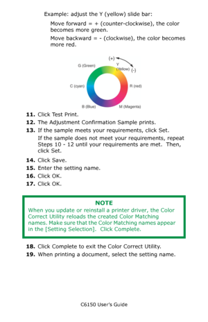 Page 272C6150 User’s Guide
272
Example: adjust the Y (yellow) slide bar:
Move forward = + (counter-clockwise), the color 
becomes more green.
Move backward = - (clockwise), the color becomes 
more red.
       F5_03_300.jpg          
11.Click Test Print.
12.The Adjustment Confirmation Sample prints.
13.If the sample meets your requirements, click Set.
If the sample does not meet your requirements, repeat 
Steps 10 - 12 until your requirements are met.  Then, 
click Set.
14.Click Save.
15.Enter the setting name....