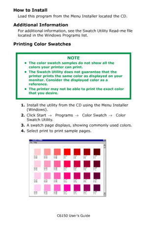 Page 275C6150 User’s Guide
275
How to Install
Load this program from the Menu Installer located the CD.
Additional Information
For additional information, see the Swatch Utility Read-me file 
located in the Windows Programs list.       
Printing Color Swatches
 
1.Install the utility from the CD using the Menu Installer 
(Windows). 
2.Click Start → Programs → Color Swatch → Color 
Swatch Utility.
3.A swatch page displays, showing commonly used colors.
4.Select print to print sample pages....