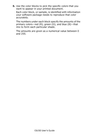 Page 276C6150 User’s Guide
276
5.Use the color blocks to pick the specific colors that you 
want to appear in your printed document. 
Each color block, or sample, is identified with information 
your software package needs to reproduce that color 
accurately. 
The numbers under each block specify the amounts of the 
primary colors—red (R), green (G), and blue (B)—that 
mix to form each particular shade. 
The amounts are given as a numerical value between 0 
and 255.
Downloaded From ManualsPrinter.com Manuals 