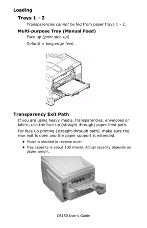 Page 33C6150 User’s Guide
33
Loading
Trays 1 - 2
Transparencies cannot be fed from paper trays 1 - 2.
Multi-purpose Tray (Manual Feed)
Face up (print side up)
Default = long edge feed.
       C96_LoadPaperMPTray.jpg   
Transparency Exit Path
If you are using heavy media, transparencies, envelopes or 
labels, use the face up (straight through) paper feed path. 
For face up printing (straight-through path), make sure the 
rear exit is open and the paper support is extended. 
•Paper is stacked in reverse order....