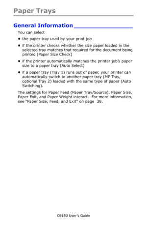 Page 34C6150 User’s Guide
34
Paper Trays
General Information ________________
You can select 
•the paper tray used by your print job 
•if the printer checks whether the size paper loaded in the 
selected tray matches that required for the document being 
printed (Paper Size Check) 
•if the printer automatically matches the printer job’s paper 
size to a paper tray (Auto Select) 
•if a paper tray (Tray 1) runs out of paper, your printer can 
automatically switch to another paper tray (MP Tray, 
optional Tray 2)...