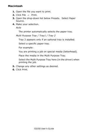 Page 37C6150 User’s Guide
37
Macintosh 
1.Open the file you want to print.
2.Click File → Print.
3.Open the drop-down list below Presets.  Select Paper 
Source.
4.Make your selection.
Auto 
The printer automatically selects the paper tray.
Multi Purpose Tray / Tray1 / Tray 2 
Tray 2 appears only if an optional tray is installed.
Select a specific paper tray.
For example:
You are printing a job on special media (letterhead).
Place the media in the Multi Purpose Tray.
Select the Multi Purpose Tray here (in the...