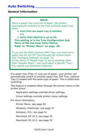 Page 49C6150 User’s Guide
49
Auto Switching ____________________
General Information
   
If a paper tray (Tray 1) runs out of paper, your printer can 
automatically switch to another paper tray (MP Tray, optional 
Tray 2) loaded with the same type of paper. This is called Auto 
Switching.
This feature is enabled either through the printer menu or the 
printer driver.
Application settings override driver settings.
Driver settings override printer menu settings.
For more information, 
Printer Menu: see page 50...