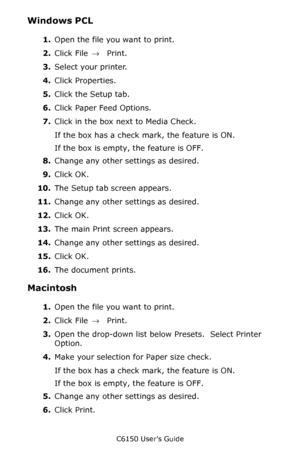 Page 54C6150 User’s Guide
54
Windows PCL 
1.Open the file you want to print.
2.Click File → Print.
3.Select your printer. 
4.Click Properties.
5.Click the Setup tab.
6.Click Paper Feed Options.
7.Click in the box next to Media Check.
If the box has a check mark, the feature is ON.
If the box is empty, the feature is OFF.
8.Change any other settings as desired.
9.Click OK.
10.The Setup tab screen appears.
11.Change any other settings as desired.
12.Click OK.
13.The main Print screen appears.
14.Change any other...