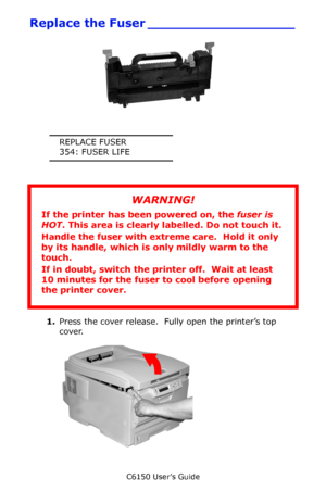 Page 81C6150 User’s Guide
81
Replace the Fuser __________________
           c53_104_fuser_transport_loc.jpg  
REPLACE FUSER
354: FUSER LIFE
1.Press the cover release.  Fully open the printer’s top 
cover.     c53_02_opencvr.jpg   
WARNING!
If the printer has been powered on, the fuser is 
HOT. This area is clearly labelled. Do not touch it.
Handle the fuser with extreme care.  Hold it only 
by its handle, which is only mildly warm to the 
touch.
If in doubt, switch the printer off.  Wait at least 
10 minutes...