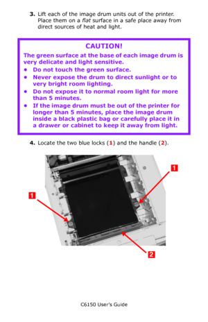 Page 86C6150 User’s Guide
86
3.Lift each of the image drum units out of the printer.  
Place them on a flat surface in a safe place away from 
direct sources of heat and light.
4.Locate the two blue locks (1) and the handle (2).
   c53_48_belt1.jpg  
CAUTION!
The green surface at the base of each image drum is 
very delicate and light sensitive.
• Do not touch the green surface.
• Never expose the drum to direct sunlight or to 
very bright room lighting.
• Do not expose it to normal room light for more 
than 5...