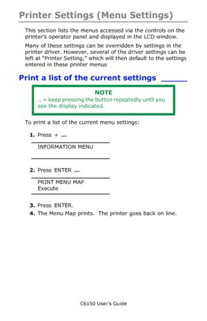 Page 90C6150 User’s Guide
90
Printer Settings (Menu Settings)
This section lists the menus accessed via the controls on the 
printer’s operator panel and displayed in the LCD window.
Many of these settings can be overridden by settings in the 
printer driver. However, several of the driver settings can be 
left at “Printer Setting,” which will then default to the settings 
entered in these printer menus
Print a list of the current settings _____
To print a list of the current menu settings:
1.Press + …...