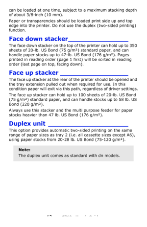 Page 1313 – C710n User’s Guide
can be loaded at one time, subject to a maximum stacking depth 
of about 3/8-inch (10 mm).
Paper or transparencies should be loaded print side up and top 
edge into the printer. Do not use the duplex (two-sided printing) 
function.
Face down stacker_______________
The face down stacker on the top of the printer can hold up to 350 
sheets of 20-lb. US Bond (75 g/m²) standard paper, and can 
handle paper stocks up to 47-lb. US Bond (176 g/m²). Pages 
printed in reading order (page 1...