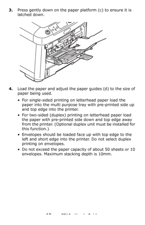 Page 1919 – C710n User’s Guide
3.Press gently down on the paper platform (c) to ensure it is 
latched down.
4.Load the paper and adjust the paper guides (d) to the size of 
paper being used.
• For single-sided printing on letterhead paper load the 
paper into the multi purpose tray with pre-printed side up 
and top edge into the printer.
• For two-sided (duplex) printing on letterhead paper load 
the paper with pre-printed side down and top edge away 
from the printer. (Optional duplex unit must be installed...