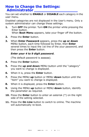 Page 2424 – C710n User’s Guide
How to Change the Settings: 
Administrator __________________
You can set whether to ENABLE or DISABLE each category in the 
user menu.
Disabled categories are not displayed in the User’s menu. Only a 
system administrator can change these settings.
1.Tu r n  OFF the printer. Turn ON the printer while pressing the 
Enter button.
 
When Boot Menu appears, take your finger off the button.
2.Press the Enter button.
3.When Enter Password appears, press the up or down 
MENU
 button,...