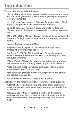 Page 66 – C710n User’s Guide
Introduction
Your printer includes these features:
• High quality, multi-level technology produces more subtle tones 
and smoother gradations of color to lend photographic quality 
to your documents;
• Up to 30 pages per minute in full color for fast printing of high 
impact color presentations and other documents;
• Up to 32 pages per minute in black and white for fast and 
efficient printing of all general purpose documents not requiring 
color;
• 600 x 600, 1200 x 600 dpi (dots...