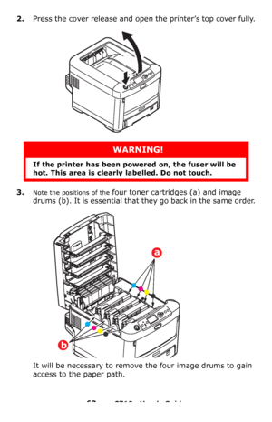 Page 6262 – C710n User’s Guide
2.Press the cover release and open the printer’s top cover fully.
3.Note the positions of the four toner cartridges (a) and image 
drums (b). It is essential that they go back in the same order.
It will be necessary to remove the four image drums to gain 
access to the paper path.
WARNING!
If the printer has been powered on, the fuser will be 
hot. This area is clearly labelled. Do not touch.
a
b
Downloaded From ManualsPrinter.com Manuals 