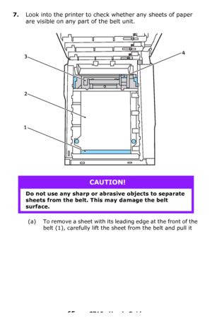 Page 6565 – C710n User’s Guide
7.Look into the printer to check whether any sheets of paper 
are visible on any part of the belt unit.
(a) To remove a sheet with its leading edge at the front of the 
belt
 (1), carefully lift the sheet from the belt and pull it 
CAUTION!
Do not use any sharp or abrasive objects to separate 
sheets from the belt. This may damage the belt 
surface.
4
2 3
1
Downloaded From ManualsPrinter.com Manuals 