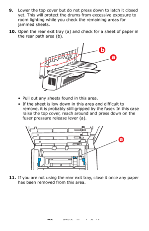 Page 7070 – C710n User’s Guide
9.Lower the top cover but do not press down to latch it closed 
yet. This will protect the drums from excessive exposure to 
room lighting while you check the remaining areas for 
jammed sheets.
10.Open the rear exit tray (a) and check for a sheet of paper in 
the rear path area
 (b).
• Pull out any sheets found in this area.
• If the sheet is low down in this area and difficult to 
remove, it is probably still gripped by the fuser. In this case 
raise the top cover, reach around...