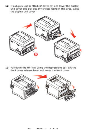 Page 7171 – C710n User’s Guide
12.If a duplex unit is fitted, lift lever (a) and lower the duplex 
unit cover and pull out any sheets found in this area. Close 
the duplex unit cover
13.Pull down the MP Tray using the depressions (b). Lift the 
front cover release lever and lower the front cover.
a
Downloaded From ManualsPrinter.com Manuals 