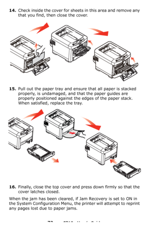 Page 7272 – C710n User’s Guide
14.Check inside the cover for sheets in this area and remove any 
that you find, then close the cover.
15.Pull out the paper tray and ensure that all paper is stacked 
properly, is undamaged, and that the paper guides are 
properly positioned against the edges of the paper stack. 
When satisfied, replace the tray.
16.Finally, close the top cover and press down firmly so that the 
cover latches closed.
When the jam has been cleared, if Jam Recovery is set to ON in 
the System...