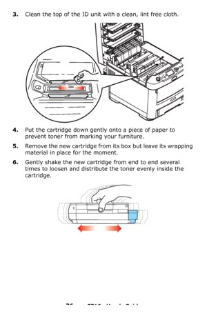 Page 7676 – C710n User’s Guide
3.Clean the top of the ID unit with a clean, lint free cloth.
4.Put the cartridge down gently onto a piece of paper to 
prevent toner from marking your furniture.
5.Remove the new cartridge from its box but leave its wrapping 
material in place for the moment.
6.Gently shake the new cartridge from end to end several 
times to loosen and distribute the toner evenly inside the 
cartridge.
Downloaded From ManualsPrinter.com Manuals 