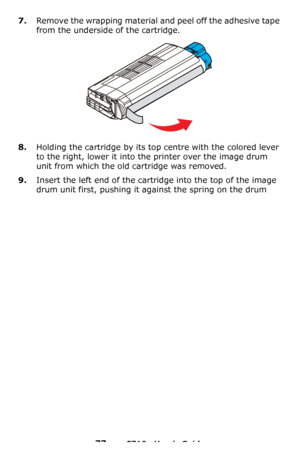 Page 7777 – C710n User’s Guide
7.Remove the wrapping material and peel off the adhesive tape 
from the underside of the cartridge.
8.Holding the cartridge by its top centre with the colored lever 
to the right, lower it into the printer over the image drum 
unit from which the old cartridge was removed.
9.Insert the left end of the cartridge into the top of the image 
drum unit first, pushing it against the spring on the drum 
Downloaded From ManualsPrinter.com Manuals 