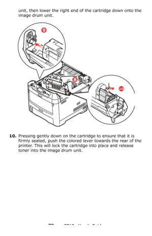 Page 7878 – C710n User’s Guide
unit, then lower the right end of the cartridge down onto the 
image drum unit.
10.Pressing gently down on the cartridge to ensure that it is 
firmly seated, push the colored lever towards the rear of the 
printer. This will lock the cartridge into place and release 
toner into the image drum unit.
9
8
10
Downloaded From ManualsPrinter.com Manuals 