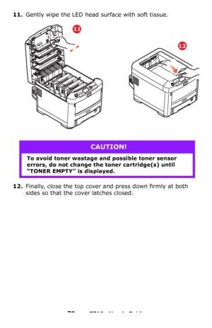Page 7979 – C710n User’s Guide
11.Gently wipe the LED head surface with soft tissue.
12.Finally, close the top cover and press down firmly at both 
sides so that the cover latches closed.
CAUTION!
To avoid toner wastage and possible toner sensor 
errors, do not change the toner cartridge(s) until 
“TONER EMPTY” is displayed.
11
12
Downloaded From ManualsPrinter.com Manuals 
