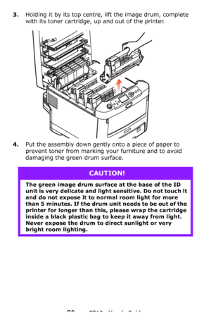 Page 8282 – C710n User’s Guide
3.Holding it by its top centre, lift the image drum, complete 
with its toner cartridge, up and out of the printer.
4.Put the assembly down gently onto a piece of paper to 
prevent toner from marking your furniture and to avoid 
damaging the green drum surface.
CAUTION!
The green image drum surface at the base of the ID 
unit is very delicate and light sensitive. Do not touch it 
and do not expose it to normal room light for more 
than 5 minutes. If the drum unit needs to be out...