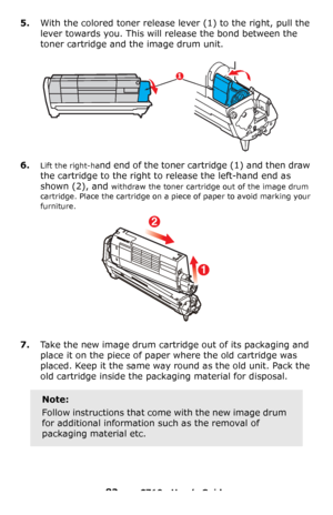 Page 8383 – C710n User’s Guide
5.With the colored toner release lever (1) to the right, pull the 
lever towards you. This will release the bond between the 
toner cartridge and the image drum unit.
6.Lift the right-hand end of the toner cartridge (1) and then draw 
the cartridge to the right to release the left-hand end as 
shown (2), and 
withdraw the toner cartridge out of the image drum 
cartridge. Place the cartridge on a piece of paper to avoid marking your 
furniture.
7.Take the new image drum cartridge...