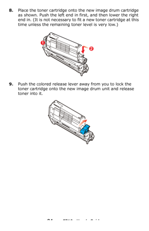 Page 8484 – C710n User’s Guide
8.Place the toner cartridge onto the new image drum cartridge 
as shown. Push the left end in first, and then lower the right 
end in. (It is not necessary to fit a new toner cartridge at this 
time unless the remaining toner level is very low.)
9.Push the colored release lever away from you to lock the 
toner cartridge onto the new image drum unit and release 
toner into it.
2
1
Downloaded From ManualsPrinter.com Manuals 