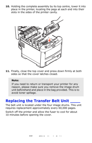 Page 8585 – C710n User’s Guide
10.Holding the complete assembly by its top centre, lower it into 
place in the printer, locating the pegs at each end into their 
slots in the sides of the printer cavity.
11.Finally, close the top cover and press down firmly at both 
sides so that the cover latches closed.
Replacing the Transfer Belt Unit ____
The belt unit is located under the four image drums. This unit 
requires replacement approximately every 60,000 pages.
Switch off the printer and allow the fuser to cool...
