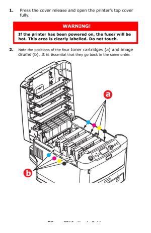 Page 8686 – C710n User’s Guide
1.Press the cover release and open the printer’s top cover 
fully.
2.Note the positions of the four toner cartridges (a) and image 
drums (b). It is e
ssential that they go back in the same order. 
WARNING!
If the printer has been powered on, the fuser will be 
hot. This area is clearly labelled. Do not touch.
a
b
Downloaded From ManualsPrinter.com Manuals 