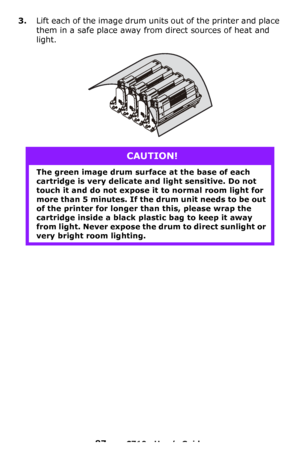Page 8787 – C710n User’s Guide
3.Lift each of the image drum units out of the printer and place 
them in a safe place away from direct sources of heat and 
light.
CAUTION!
The green image drum surface at the base of each 
cartridge is very delicate and light sensitive. Do not 
touch it and do not expose it to normal room light for 
more than 5 minutes. If the drum unit needs to be out 
of the printer for longer than this, please wrap the 
cartridge inside a black plastic bag to keep it away 
from light. Never...