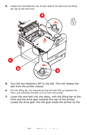 Page 8888 – C710n User’s Guide
4.Locate the two fasteners (a) at each side of the belt and the lifting 
bar
 (b) at the front end.
5.Turn the two fasteners 90° to the left. This will release the 
belt from the printer chassis.
6.Pull the lifting bar (b) upwards so that the belt tilts up towards the 
front, and withdraw the belt unit (c) from the printer.
7.Lower the new belt unit into place, with the lifting bar at the 
front and the drive gear towards the rear of the printer. 
Locate the drive gear into the...