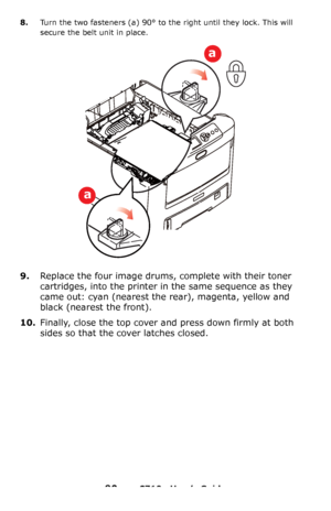 Page 9090 – C710n User’s Guide
8.Turn the two fasteners (a) 90° to the right until they lock. This will 
secure the belt unit in place.
9.Replace the four image drums, complete with their toner 
cartridges, into the printer in the same sequence as they 
came out: cyan (nearest the rear), magenta, yellow and 
black (nearest the front).
10.Finally, close the top cover and press down firmly at both 
sides so that the cover latches closed.
a
a
Downloaded From ManualsPrinter.com Manuals 