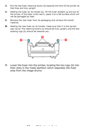 Page 9292 – C710n User’s Guide
3.Pull the two fuser retaining levers (b) towards the front of the printer so 
that they are fully upright.
4.Holding the fuser by its handle (a), lift the fuser straight up and out of 
the printer. If the fuser is still warm, place it on a flat surface which will 
not be damaged by heat.
5.Remove the new fuser from its packaging and remove the transit 
material.
6.Holding the new fuser by its handle, make sure that it is the correct 
way round. The retaining levers
 (a) should be...