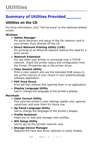 Page 9696 – C710n User’s Guide
Utilities
Summary of Utilities Provided ______
Utilities on the CD
For more information, click “Tell me more” on the Optional Utilities 
screen.
Windows
•Admin Manager 
For quick discovery and setup of the Oki network card in 
your printer. Runs directly off the CD.
•Direct Network Printing Utility (LPR) 
For printing on an Ethernet network without the need for a 
print server.
•Network Extension 
For use when your printer is connected over a TCP/IP 
network. Check the printer...