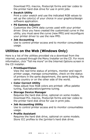 Page 9797 – C710n User’s Guide
Download PCL macros, Postscript forms and bar codes to 
the printer hard disk drive for use in print jobs
•Swatch Utility 
Print a color swatch and use the indicated RGB values to 
set up the color(s) of your choice in your graphics/design 
software application.
•PS Gamma Adjuster 
Customize the CMYK data curves used with your printer 
driver. Once you have created the customized curve in the 
utility, you must save the curve (new PPD) and reconfigure 
your printer driver to use...